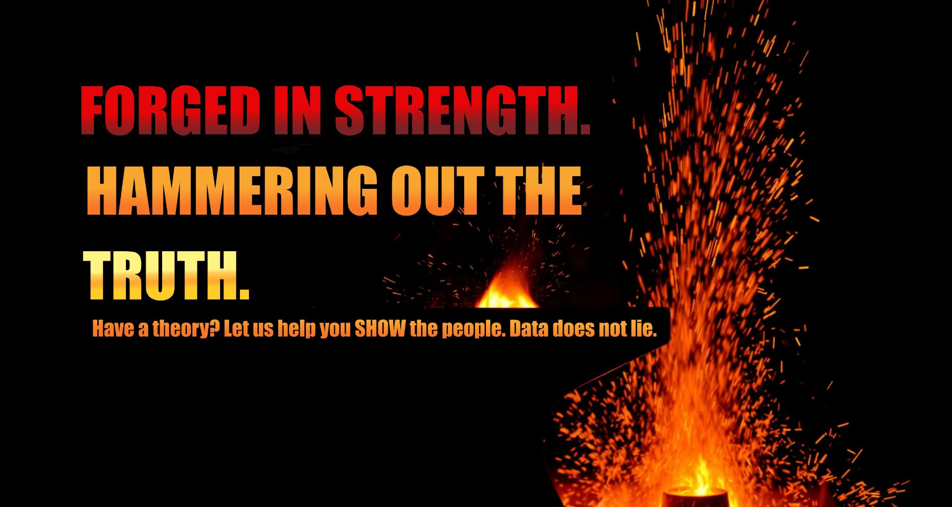 Forged in strength. Hammering out the truth. Have a theory? Let us help you SHOW the people. Data does not lie.